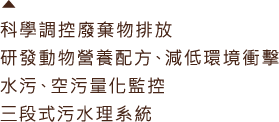 科學調控廢棄物排放，研究動物營養配方、減低環境衝擊，水污、空污量化監控，三段式污水理系統