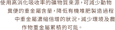 使用高消化吸收率的礦物質來源，可減少動物糞便的重金屬含量，降低有機堆肥製造過程中重金屬濃縮倍增的狀況，減少環境及農作物重金屬累積的可能。