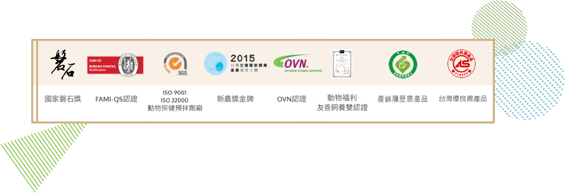 國家磐石獎、 FAMI-QS認證、ISO 9001、ISO 22000、新農獎、OVN認證、動物福利友善飼養雙認證